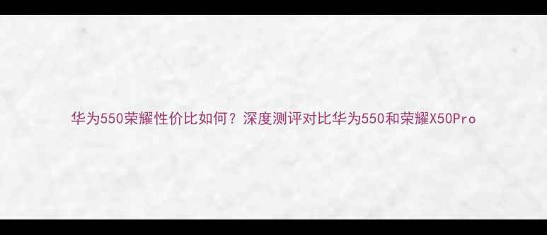 图片 华为550荣耀性价比如何？深度测评对比华为550和荣耀X50Pro