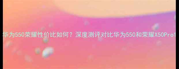 图片 华为550荣耀性价比如何？深度测评对比华为550和荣耀X50Pro1
