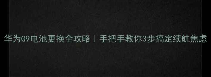 华为G9电池更换全攻略手把手教你3步搞定续航焦虑