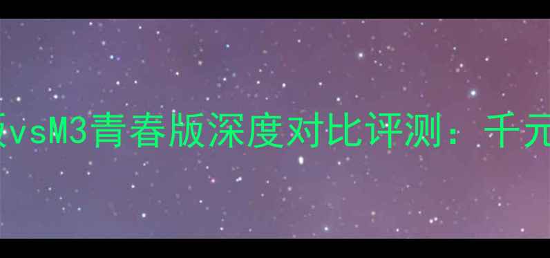 华为M2青春版vsM3青春版深度对比评测千元机选购指南
