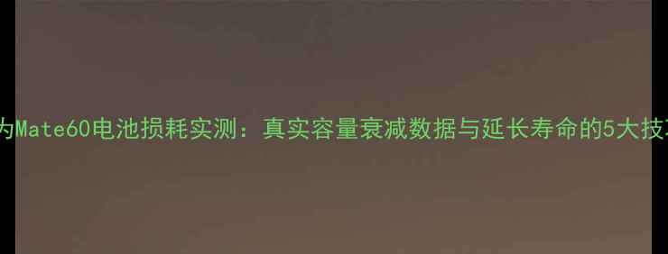 华为Mate60电池损耗实测真实容量衰减数据与延长寿命的5大技巧