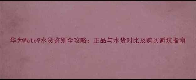 华为Mate9水货鉴别全攻略正品与水货对比及购买避坑指南