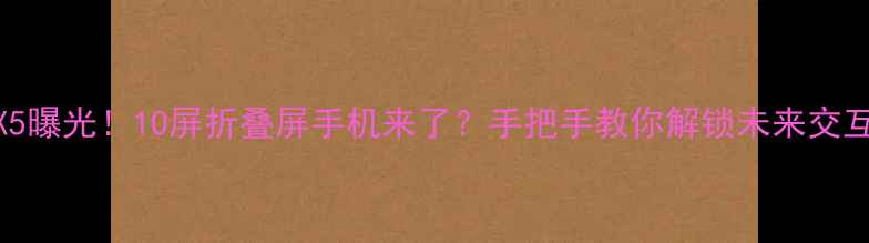 华为MateX5曝光10屏折叠屏手机来了手把手教你解锁未来交互新姿势