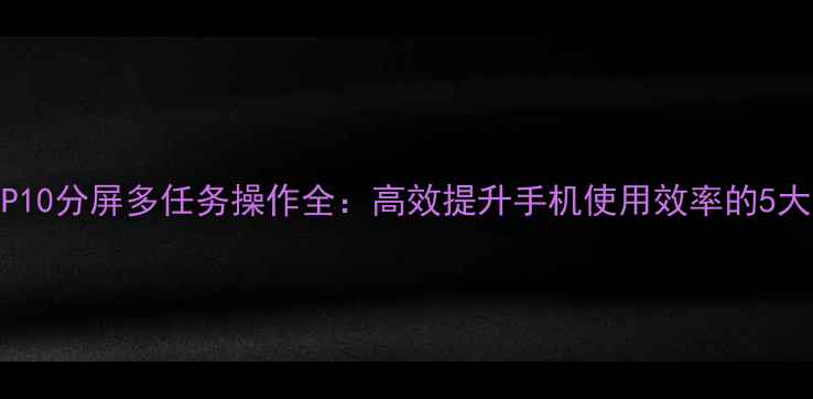 图片 华为P10分屏多任务操作全：高效提升手机使用效率的5大技巧