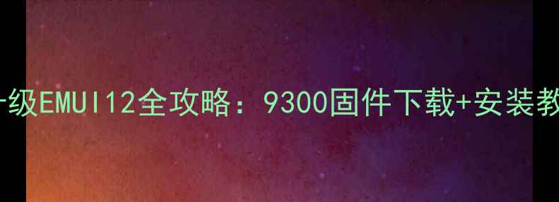 图片 华为P40系统升级EMUI12全攻略：9300固件下载+安装教程+避坑指南1
