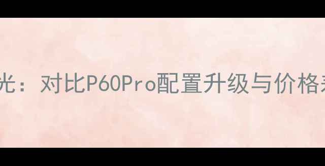 华为P70系列海外售价曝光对比P60Pro配置升级与价格差异海外市场表现深度