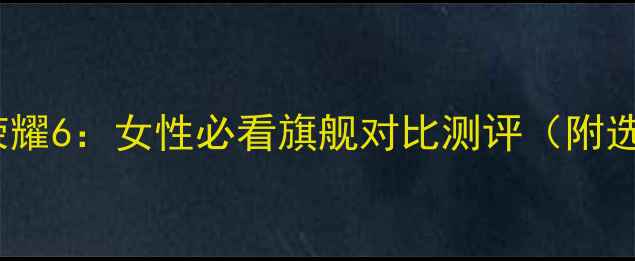 华为P7vs荣耀6女性必看旗舰对比测评附选购指南