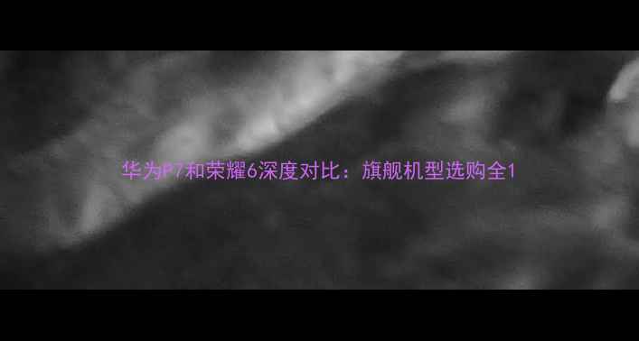 华为P7和荣耀6深度对比旗舰机型选购全