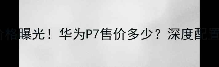 华为P7最新价格曝光华为P7售价多少深度配置与市场动态
