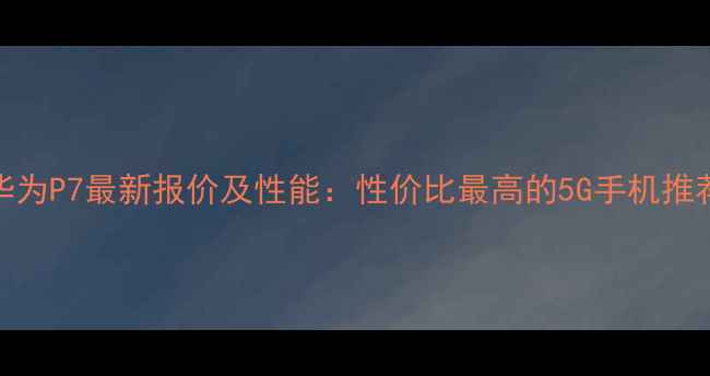 图片 华为P7最新报价及性能：性价比最高的5G手机推荐