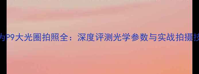 图片 华为P9大光圈拍照全：深度评测光学参数与实战拍摄技巧