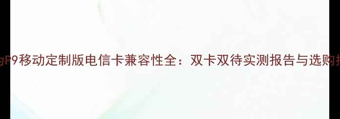 华为P9移动定制版电信卡兼容性全双卡双待实测报告与选购指南