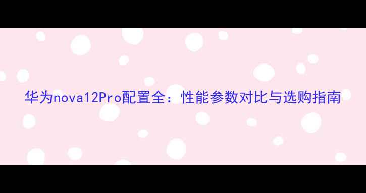 图片 华为nova12Pro配置全：性能参数对比与选购指南