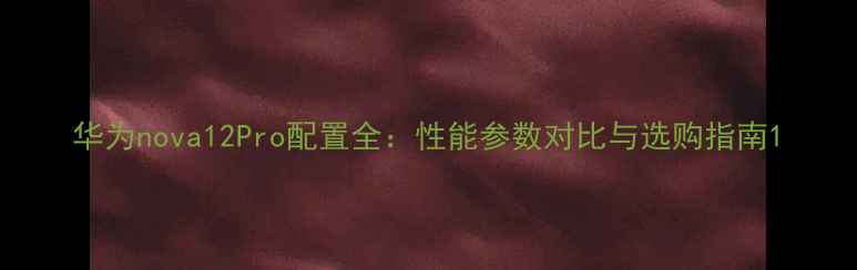 华为nova12Pro配置全性能参数对比与选购指南