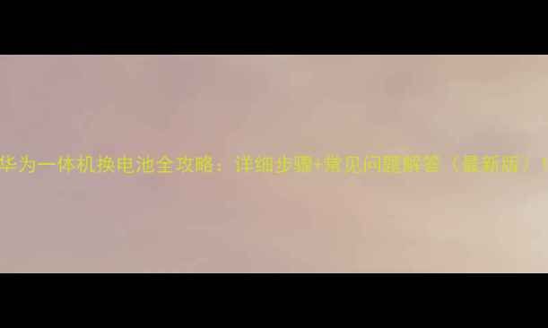 华为一体机换电池全攻略详细步骤常见问题解答最新版