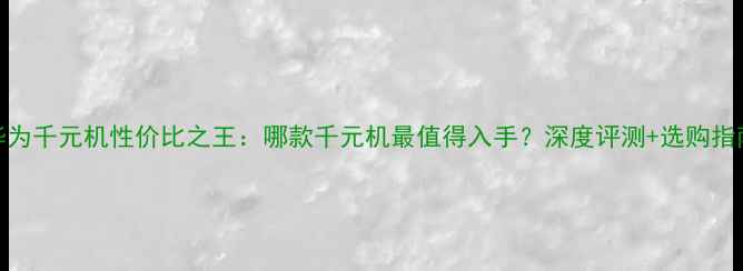 图片 华为千元机性价比之王：哪款千元机最值得入手？深度评测+选购指南