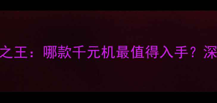 华为千元机性价比之王哪款千元机最值得入手深度评测选购指南