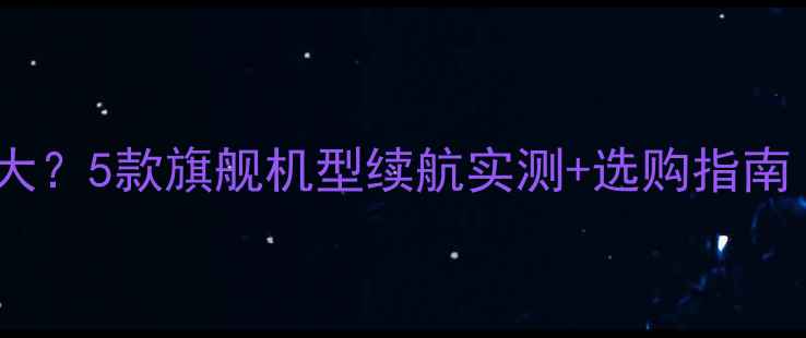 华为哪款手机电池最大5款旗舰机型续航实测选购指南附真实使用场景