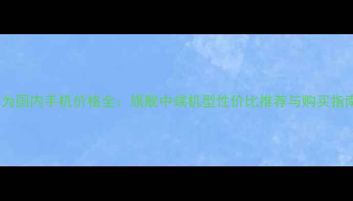 华为国内手机价格全旗舰中端机型性价比推荐与购买指南