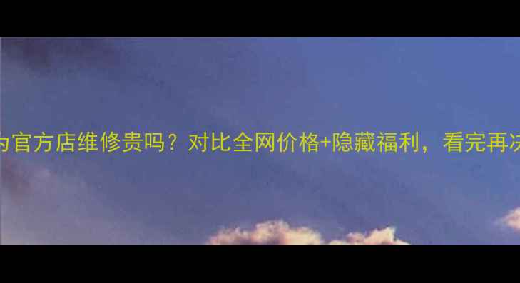 图片 华为官方店维修贵吗？对比全网价格+隐藏福利，看完再决定