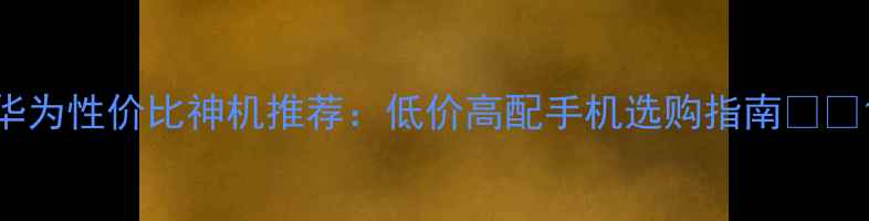 华为性价比神机推荐低价高配手机选购指南