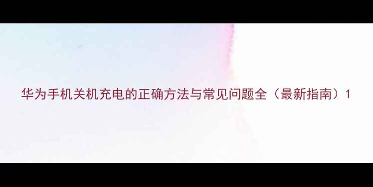 华为手机关机充电的正确方法与常见问题全最新指南