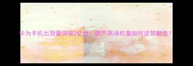 图片 华为手机出货量突破2亿台！国产高端机皇如何逆势翻盘？