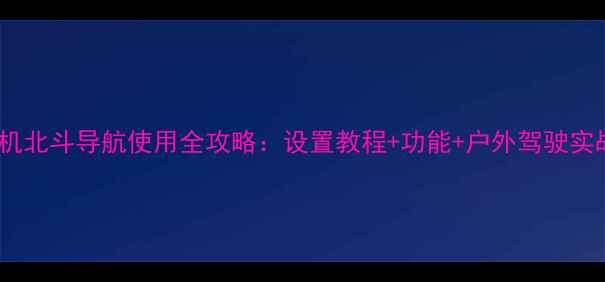 华为手机北斗导航使用全攻略设置教程功能户外驾驶实战技巧