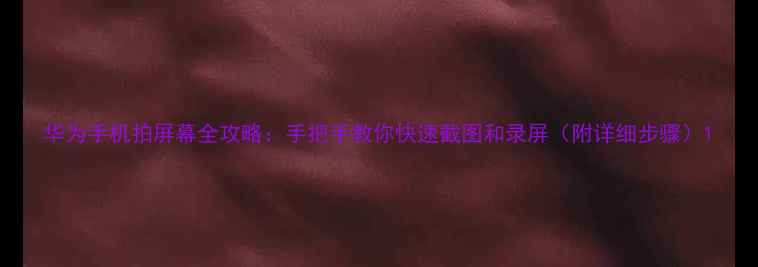 华为手机拍屏幕全攻略手把手教你快速截图和录屏附详细步骤