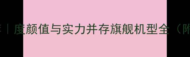 华为手机推荐度颜值与实力并存旗舰机型全附选购指南