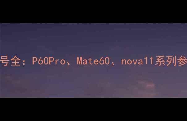 图片 华为手机摄像头型号全：P60Pro、Mate60、nova11系列参数对比与选购指南