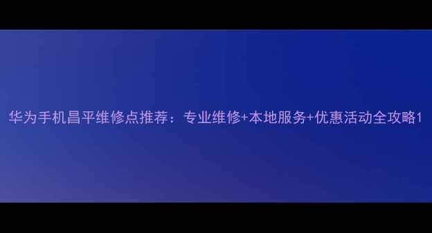 华为手机昌平维修点推荐专业维修本地服务优惠活动全攻略
