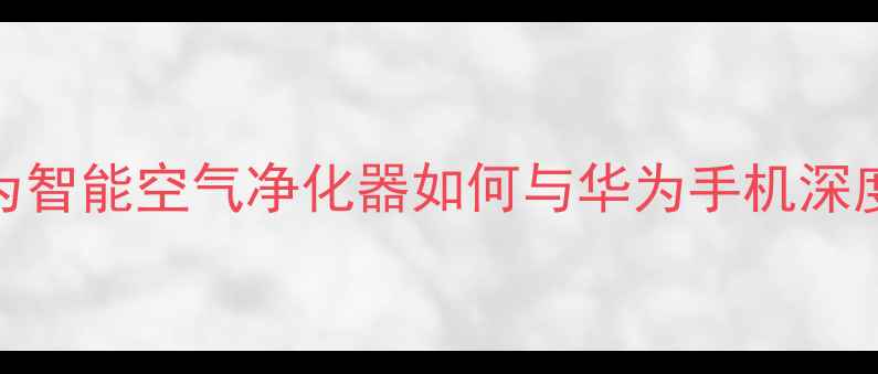 华为手机用户必看华为智能空气净化器如何与华为手机深度联动提升居家健康体验