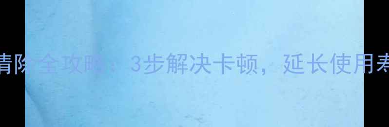 华为手机缓存清除全攻略3步解决卡顿延长使用寿命最新版