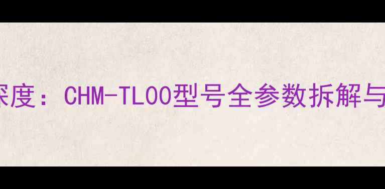 华为新机深度CHM-TL00型号全参数拆解与购买指南