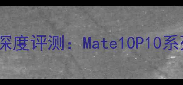 华为旗舰机型深度评测Mate10P10系列与Nova2全面
