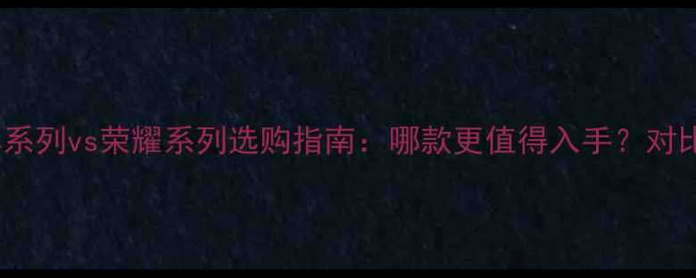 华为畅享系列vs荣耀系列选购指南哪款更值得入手对比评测全