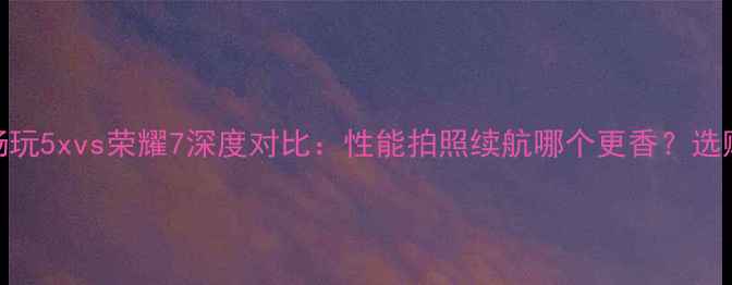图片 华为畅玩5xvs荣耀7深度对比：性能拍照续航哪个更香？选购指南