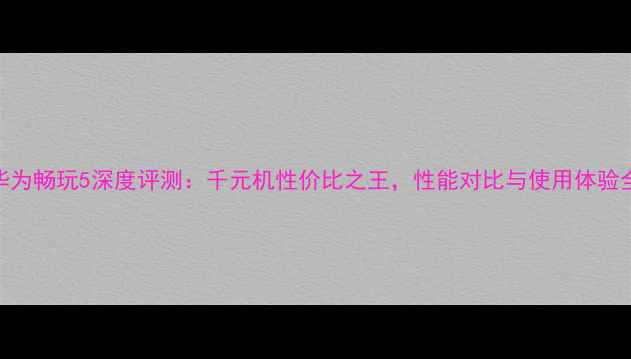 图片 华为畅玩5深度评测：千元机性价比之王，性能对比与使用体验全