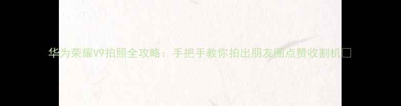 华为荣耀V9拍照全攻略手把手教你拍出朋友圈点赞收割机