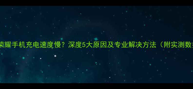 华为荣耀手机充电速度慢深度5大原因及专业解决方法附实测数据