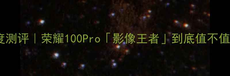 华为荣耀旗舰机深度测评荣耀100Pro影像王者到底值不值附真实体验报告