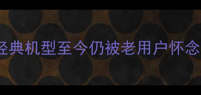 图片 塞班系统手机推荐这些经典机型至今仍被老用户怀念！手把手教你选机避坑1