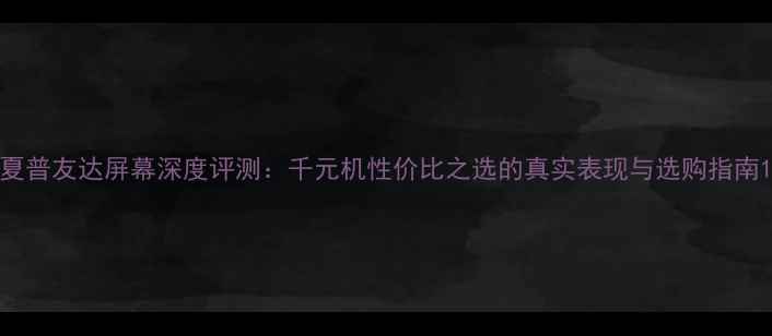 夏普友达屏幕深度评测千元机性价比之选的真实表现与选购指南