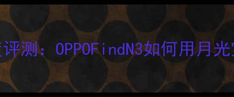 图片 大话西游联名OPPO手机深度评测：OPPOFindN3如何用月光宝盒设计重塑折叠屏体验？