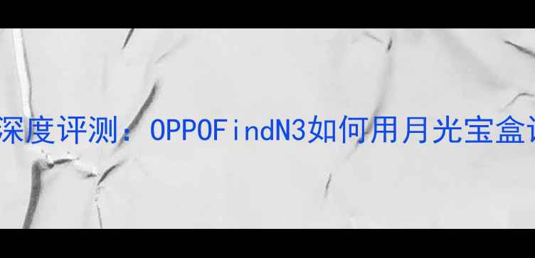 图片 大话西游联名OPPO手机深度评测：OPPOFindN3如何用月光宝盒设计重塑折叠屏体验？1