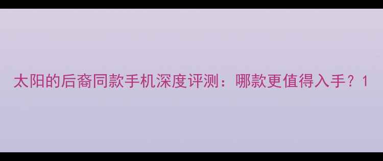 图片 太阳的后裔同款手机深度评测：哪款更值得入手？1