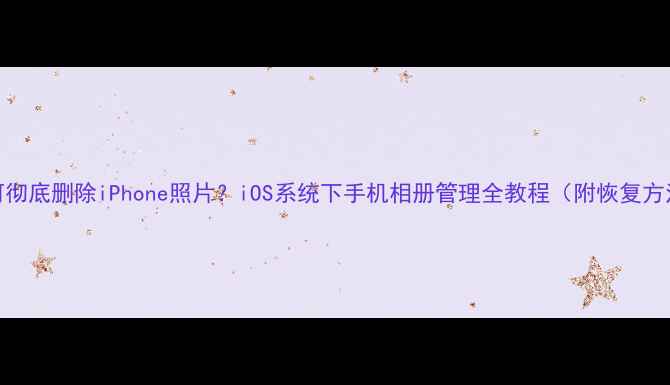 如何彻底删除iPhone照片iOS系统下手机相册管理全教程附恢复方法