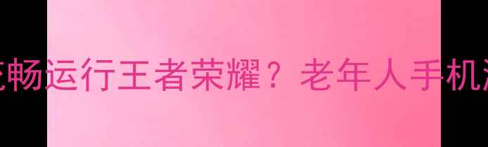 图片 如何让老年机流畅运行王者荣耀？老年人手机游戏使用全攻略