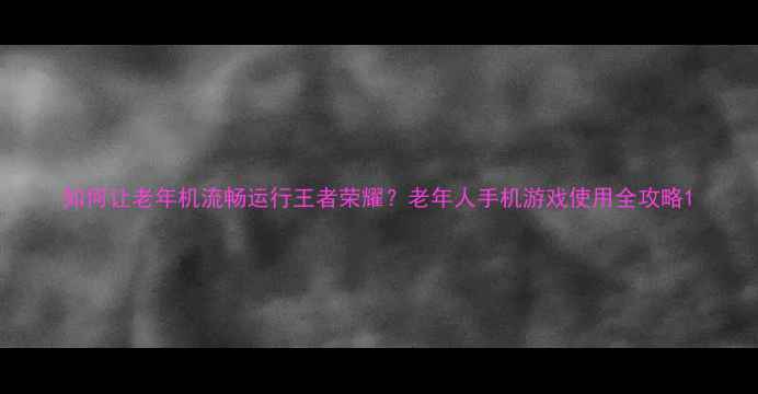 图片 如何让老年机流畅运行王者荣耀？老年人手机游戏使用全攻略1